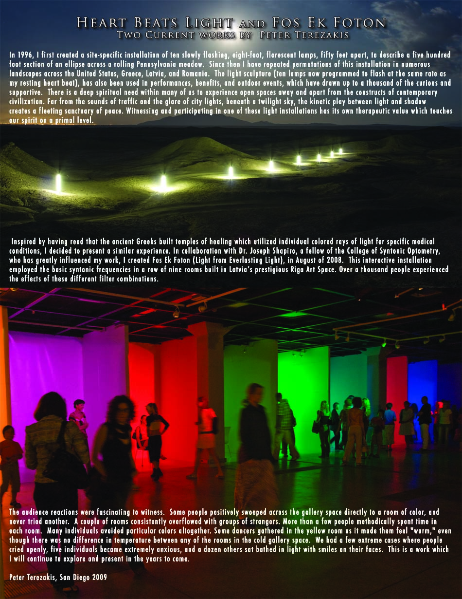 eated a site-specific installation of ten slowly flashing, eight-foot, florescent lamps, fifty feet apart, to describe a five hundred foot section of an ellipse across a rolling Pennsylvania meadow.  Since then I have repeated permutations of this installation in numerous landscapes across the United States, Greece, Latvia, and Romania.  The light sculpture (ten lamps now programmed to flash at the same rate asmy resting heart beat), has also been used in performances, benefits, and outdoor events, which have drawn up to a thousand of the curious and supportive.  There is a deep spiritual need within many of us to experience open spaces away and apart from the constructs of contemporary civilization. Far from the sounds of traffic and the glare of city lights, beneath a twilight sky, the kinetic play between light and shadow creates a fleeting sanctuary of peace.        Witnessing and participating in one of these light installations has its own therapeutic value which touches our spirit on a primal level. Inspired by having read that the ancient Greeks built temples of healing which utilized individual colored rays of light for specific medical conditions, I decided to present a similar experience. In collaboration with Dr. Joseph Shapiro, a fellow of the College of Syntonic Optometry, who has greatly influenced my work, I created Fos Ek Foton (Light from Everlasting Light), in August of 2008.  This interactive installation employed the basic syntonic frequencies in a row of nine rooms built in Latvia�s prestigious Riga Art Space. Over a thousand people experienced the effects of these different filter combinations.  The audience reactions were fascinating to witness.  Some people positively swooped across the gallery space directly to a room of color, and never tried another.  A couple of rooms consistently overflowed with groups of strangers. More than a few people methodically spent time in each room.  Many individuals avoided particular colors altogether. Some dancers gathered in the yellow room as it made them feel 