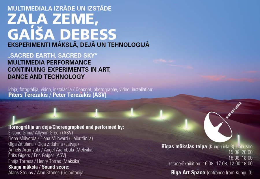 Multimedi?la izr?de un izst?de ?Za?a Zeme, Gai?a Debess?h Eksperimenti m?ksl?, dej? un tehnolo?ij?   Multimedia performance ?Sacred Earth, Sacred Sky?h Continuing Experiments in Art, Dance and Technology   Ideja, fotogr?fija, video, instal?cija / Concept, photography, video, installation:  P?ters Terezakis /Peter Terezakis (ASV)    Horeogr?fija un deja / Choreography and dance:  Elisone Gr?na / Allyson Green (ASV)  Fiona Millvorda / Fiona Millward (Lielbrit?nija)  Olga ?itluhina / Olga Zitluhina (Latvija)  ?riks G?gers / Eric Geiger (ASV) Enrijs Torress / Henry Torres (Meksika)  Angel Arambula / Anhels Aramvula (Meksika)  Ska?u m?ksla / Sound score:  Alans Stouns / Alan Stones (Lielbrit?nija)  ?gR?gas m?kslas telpa?h (Kungu iela 3) Liel? z?l? Izr?de / Performance: 	15.08. 20:00 16.08. 18:00 Izst?de / Exhibition:		 16.08. ?| 17.08. 12:00 ?| 18:00  Riga Art Space (entrance from Kungu 3) Big Hall    ?pa?a  ASV, Meksikas, Lielbrit?nijas un Latvijas m?kslinieku rad?ta multimedi?la izr?de.  Horeogr?fe Elisona Gr?na prezent?s unik?lu galerijas telpai, projektam ?Za?a Zeme, Gai?a Debess?h rad?tu dejas improviz?cijas izr?di. Dejot?ji veidos kin?tisku sarunu ar Terezakis vizu?lajiem t?liem, ko pied?v? vi?a izgaismoto ainavu video un foto att?li. Kust?ba ar Terezakis izveidot?s sensoru sist?mas starpniec?bu sarun?sies ar komponista Alana Stouna rad?to ska?as m?kslu. Izr?dei tiks izveidota ar? gaismas instal?cija ?uma?a frekvenc?, kas ir zemes elpas un sirdspukstu ritms.   Multimedia performance created by artists from USA, Mexico, Great Britain and Latvia. Director Allyson Green will present dance improvisation performance which is created uniquely for the gallery space and Project ?Sacred Earth, Sacred Sky?h. Dancers will enter into the kinetic conversation with the photo and video images by Peter Terezakis. Participatory electronic installations will play and talk with the sound score created by Alan Stones. A light installation at the Schumann frequency, which is the breathing or heart-beat of the earth, will be set up in the gallery space.  P?d?jos divdesmit piecus gadus P?ters Terezakis rad?jis darbus, kas sav? v?rien? vari?jas no lielform?ta vides instal?cij?m l?dz nelielu juvelierizstr?d?jumu form?ta darbiem. Turpinot nojaukt robe?as un konvencijas, ar kuru pal?dz?bu m?s interpret?jam dabas pasauli, Terezakis darbi reprezent? nep?rtrauktu izp?ti, izmantojot m?sdienu tehnolo?ijas, dabu un individu?lo pieredzi, tiecoties p?c gar?guma. www.terezakis.net   Over the past twenty-five years, Peter Terezakis has created a remarkable body of work ranging from large-scale site-specific installations to intimate works of jewellery. Continually blurring the boundaries and conventions by which we interpret the natural world, his works re-present a continued investigation using contemporary technology, nature, and individual experience, in pursuit of spiritual awareness. www.terezakis.net   Elisona Gr?na ?| horeogr?fe un vizu?l? m?ksliniece uzaugusi uz Meksikas robe?as Elpaso, Teksas?. No 1987.gada l?dz 2001.gadam dz?voja un str?d?ja ?ujork?. Elisonas Gr?nas dejas komp?nija uzst?jusies 15 valst?s Eirop?, Kan?d?, Dienvidamerik?. Vi?as izr?des r?d?tas ?ujork? jau kop? 1991.gada. Gr?nas horeogr?fiju p?d?jos gados ?pa?i ietekm?jusi Eiropas pieredze, str?d?jot ar projektiem Rum?nij?, Ma?edonij? un Latvij?. Gr?na ir pasniedz?ja un Te?tra un dejas katedras vad?t?ja Sandjego universit?t?. No 2003. l?dz 2005.gadam bijusi Sushi Performance and Visual Art m?ksliniecisk? direktore. www.allysongreendance.com  Allyson Green, Choreographer and visual artist grew up on the border of Mexico in El Paso, Texas.  Allyson Green Dance has been presented in fifteen countries throughout East/West Europe, Canada, South America and the United States including presentations in New York since 1991. Her choreography has been particularly influenced by her experiences in Eastern Europe: recent projects include performances in Romania, Macedonia and Latvia.  Green is a Professor of Dance and the Chair of Theatre and Dance at the University of California, San Diego. www.allysongreendance.com  Da?as atsauksmes:  ??c mistiska pieredze, kas piepilda ma?as un liek sajust savu pieder?bu ?ai pasaulei?c?h -Alpine Sun, 2006  