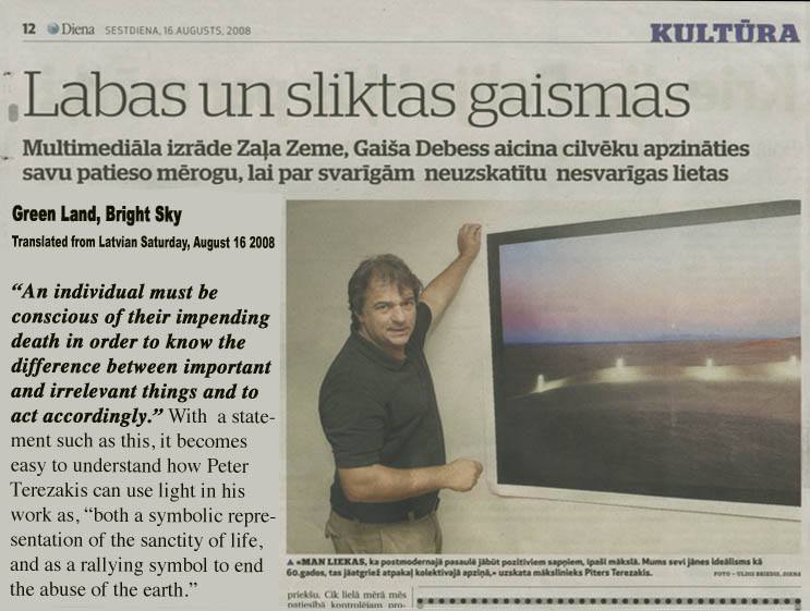 Viestarts Gaisis (Translated from Latvian)  Saturday, August 16 (2008) 10:28  Multimedia exhibition: Green Land, Bright Sky  An individual must be conscious of their impending death in order to know the difference between important and irrelevant things and to act accordingly. With -- a statement such as this, it becomes easy to understand how Peter Terezakis can use light in his work as, both a symbolic representation of the sanctity of life, and as a rallying symbol to end the abuse of the earth.